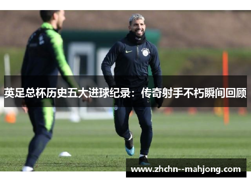 英足总杯历史五大进球纪录：传奇射手不朽瞬间回顾