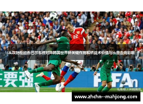 从攻防枢纽看巴尔韦德对阵韩国世界杯关键作用解析战术价值与比赛走向影响 从攻防枢纽看巴尔韦德对阵韩国世界杯关键作用解析战术价值与比赛走向影响