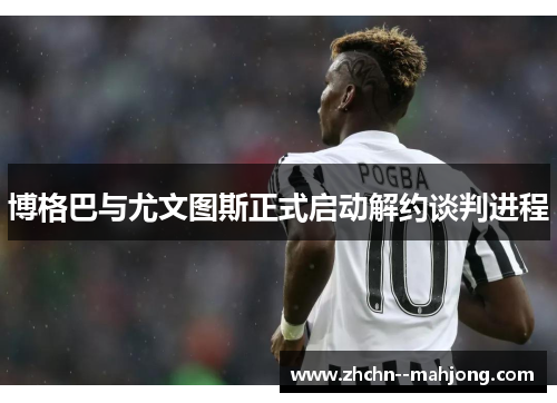 博格巴与尤文图斯正式启动解约谈判进程