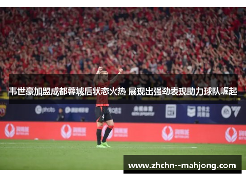 韦世豪加盟成都蓉城后状态火热 展现出强劲表现助力球队崛起